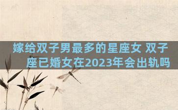 嫁给双子男最多的星座女 双子座已婚女在2023年会出轨吗
